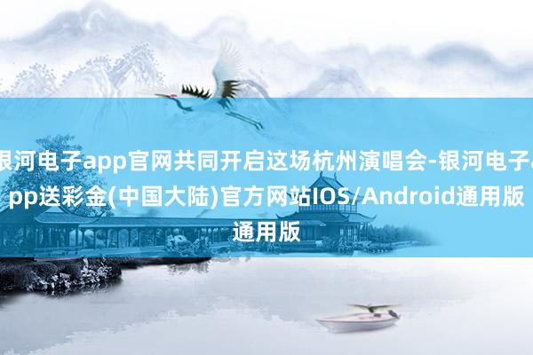 银河电子app官网共同开启这场杭州演唱会-银河电子app送彩金(中国大陆)官方网站IOS/Android通用版