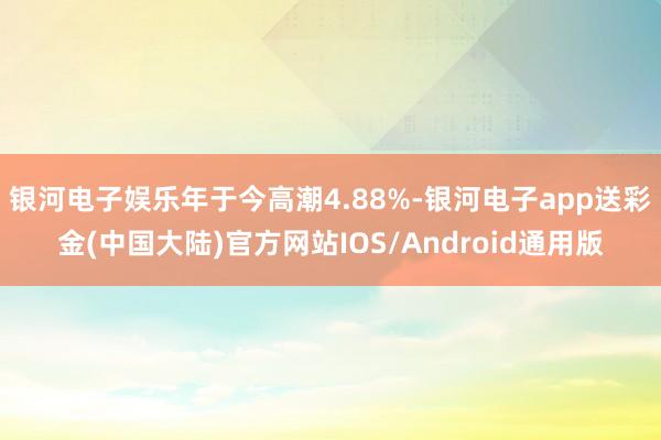 银河电子娱乐年于今高潮4.88%-银河电子app送彩金(中国大陆)官方网站IOS/Android通用版