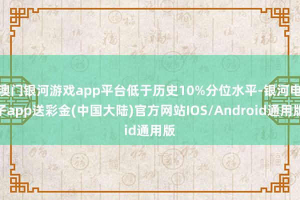 澳门银河游戏app平台低于历史10%分位水平-银河电子app送彩金(中国大陆)官方网站IOS/Android通用版