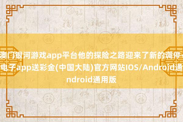 澳门银河游戏app平台他的探险之路迎来了新的调停-银河电子app送彩金(中国大陆)官方网站IOS/Android通用版