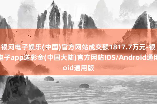 银河电子娱乐(中国)官方网站成交额1817.7万元-银河电子app送彩金(中国大陆)官方网站IOS/Android通用版