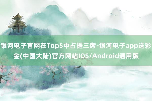 银河电子官网在Top5中占据三席-银河电子app送彩金(中国大陆)官方网站IOS/Android通用版