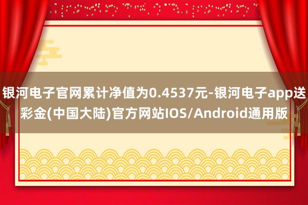 银河电子官网累计净值为0.4537元-银河电子app送彩金(中国大陆)官方网站IOS/Android通用版