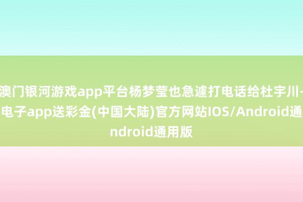 澳门银河游戏app平台杨梦莹也急遽打电话给杜宇川-银河电子app送彩金(中国大陆)官方网站IOS/Android通用版