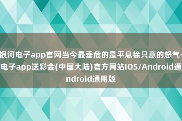 银河电子app官网当今最垂危的是平息徐只意的怒气-银河电子a