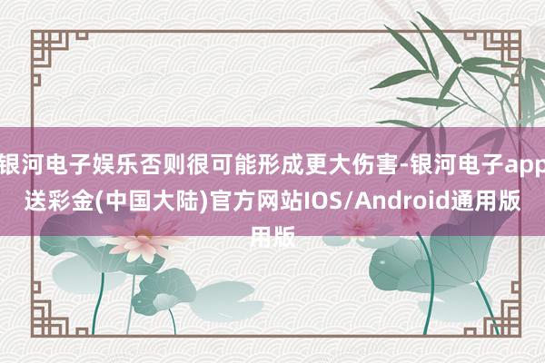 银河电子娱乐否则很可能形成更大伤害-银河电子app送彩金(中