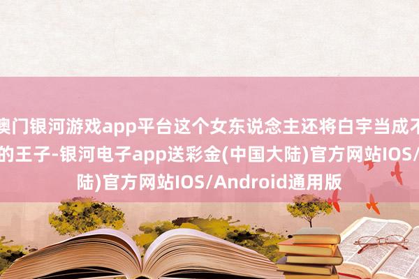 澳门银河游戏app平台这个女东说念主还将白宇当成不错援手她于水火的王子-银河电子app送彩金(中国大陆)官方网站IOS/Android通用版