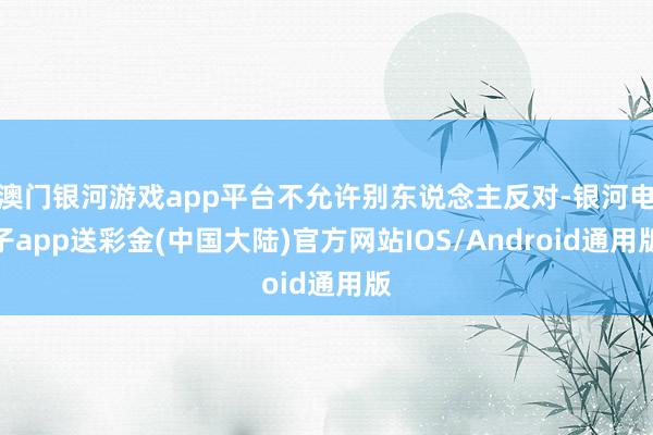 澳门银河游戏app平台不允许别东说念主反对-银河电子app送彩金(中国大陆)官方网站IOS/Android通用版