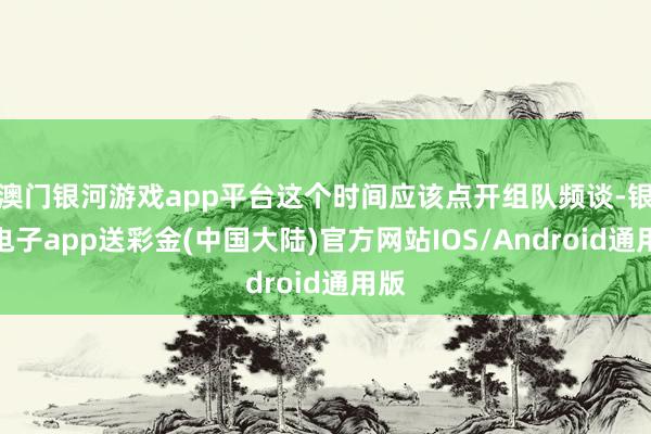 澳门银河游戏app平台这个时间应该点开组队频谈-银河电子app送彩金(中国大陆)官方网站IOS/Android通用版