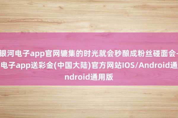 银河电子app官网辘集的时光就会秒酿成粉丝碰面会-银河电子app送彩金(中国大陆)官方网站IOS/Android通用版