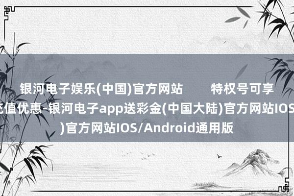 银河电子娱乐(中国)官方网站        特权号可享受游戏厂商里面充值优惠-银河电子app送彩金(中国大陆)官方网站IOS/Android通用版