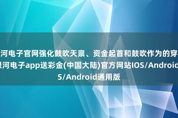 银河电子官网强化鼓吹天禀、资金起首和鼓吹作为的穿透审查-银河电子app送彩金(中国大陆)官方网站IOS/Android通用版