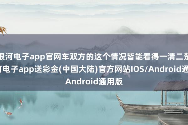 银河电子app官网车双方的这个情况皆能看得一清二楚-银河电子app送彩金(中国大陆)官方网站IOS/Android通用版