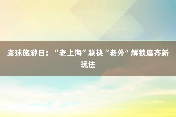 寰球旅游日：“老上海”联袂“老外”解锁魔齐新玩法