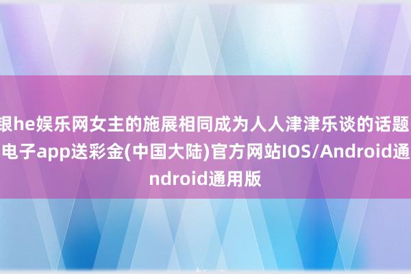 银he娱乐网女主的施展相同成为人人津津乐谈的话题-银河电子app送彩金(中国大陆)官方网站IOS/Android通用版