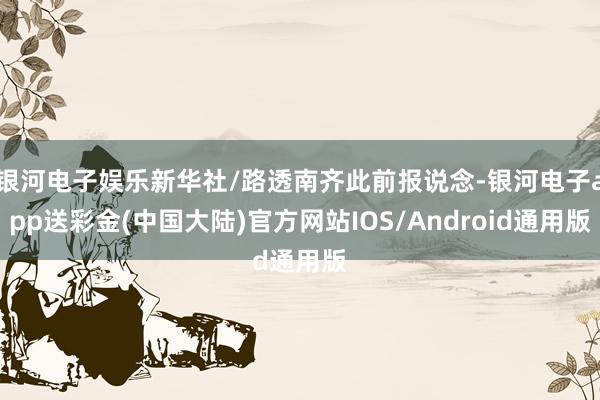 银河电子娱乐新华社/路透南齐此前报说念-银河电子app送彩金(中国大陆)官方网站IOS/Android通用版