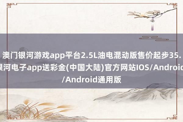 澳门银河游戏app平台2.5L油电混动版售价起步35.58万-银河电子app送彩金(中国大陆)官方网站IOS/Android通用版