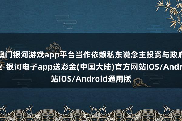 澳门银河游戏app平台当作依赖私东说念主投资与政府左券的企业-银河电子app送彩金(中国大陆)官方网站IOS/Android通用版