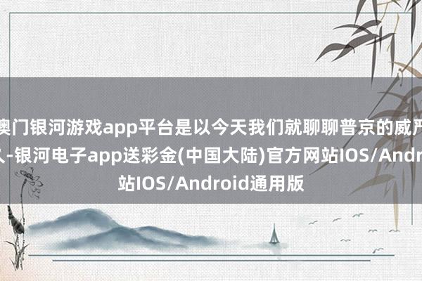 澳门银河游戏app平台是以今天我们就聊聊普京的威严能看护多久-银河电子app送彩金(中国大陆)官方网站IOS/Android通用版