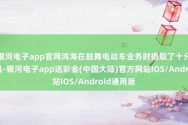 银河电子app官网鸿海在鼓舞电动车业务时摄取了十分严慎的作风-银河电子app送彩金(中国大陆)官方网站IOS/Android通用版