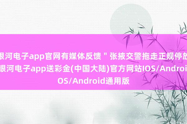 银河电子app官网有媒体反馈＂张掖交警拖走正规停放车辆＂-银河电子app送彩金(中国大陆)官方网站IOS/Android通用版