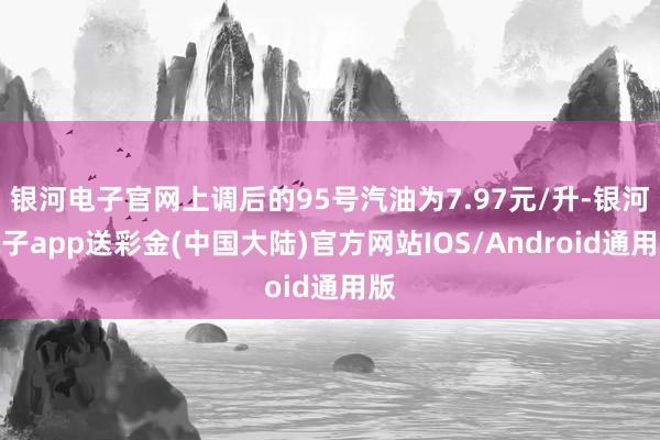 银河电子官网上调后的95号汽油为7.97元/升-银河电子app送彩金(中国大陆)官方网站IOS/Android通用版