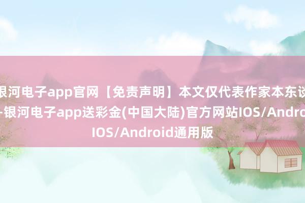 银河电子app官网【免责声明】本文仅代表作家本东谈主不雅点-银河电子app送彩金(中国大陆)官方网站IOS/Android通用版