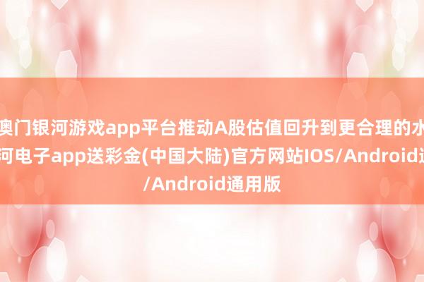 澳门银河游戏app平台推动A股估值回升到更合理的水平-银河电子app送彩金(中国大陆)官方网站IOS/Android通用版