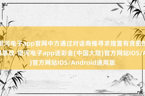 银河电子app官网中方通过对话商榷寻求措置有贪图的作风和诚意莫得篡改-银河电子app送彩金(中国大陆)官方网站IOS/Android通用版