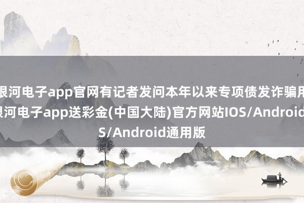 银河电子app官网有记者发问本年以来专项债发诈骗用情况-银河电子app送彩金(中国大陆)官方网站IOS/Android通用版