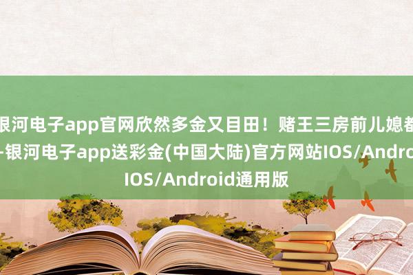 银河电子app官网欣然多金又目田！赌王三房前儿媳都娇景象好-银河电子app送彩金(中国大陆)官方网站IOS/Android通用版