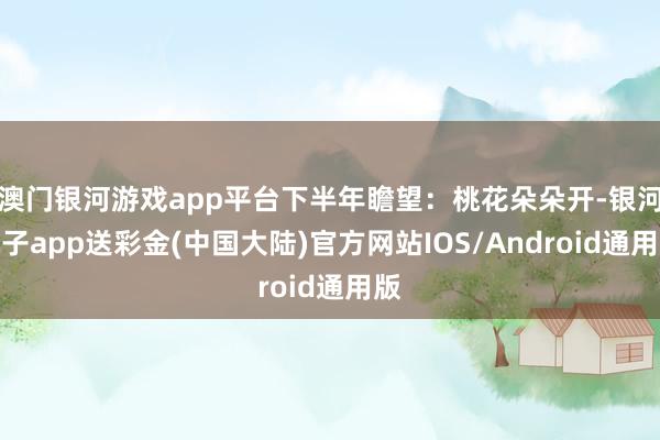 澳门银河游戏app平台下半年瞻望：桃花朵朵开-银河电子app送彩金(中国大陆)官方网站IOS/Android通用版