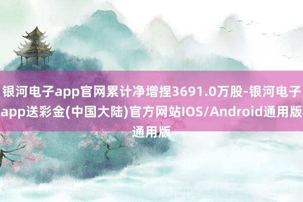 银河电子app官网累计净增捏3691.0万股-银河电子app送彩金(中国大陆)官方网站IOS/Android通用版