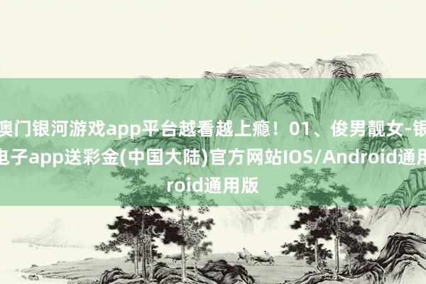 澳门银河游戏app平台越看越上瘾！01、俊男靓女-银河电子app送彩金(中国大陆)官方网站IOS/Android通用版