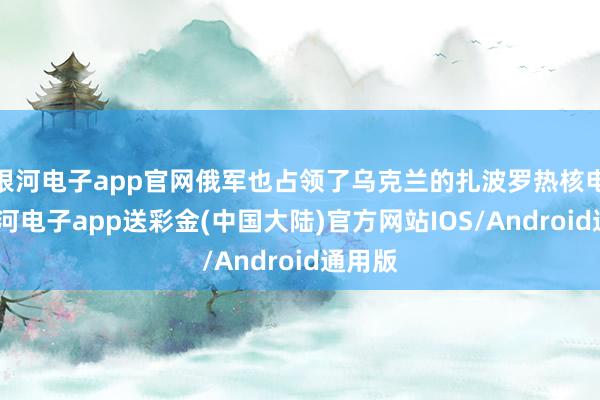 银河电子app官网俄军也占领了乌克兰的扎波罗热核电站-银河电子app送彩金(中国大陆)官方网站IOS/Android通用版