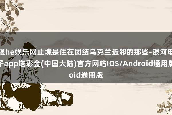 银he娱乐网止境是住在团结乌克兰近邻的那些-银河电子app送彩金(中国大陆)官方网站IOS/Android通用版