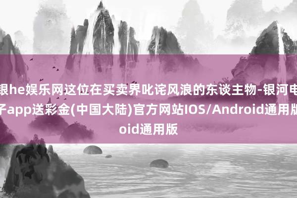 银he娱乐网这位在买卖界叱诧风浪的东谈主物-银河电子app送彩金(中国大陆)官方网站IOS/Android通用版