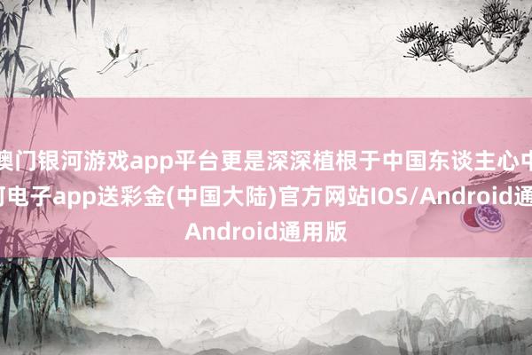 澳门银河游戏app平台更是深深植根于中国东谈主心中-银河电子app送彩金(中国大陆)官方网站IOS/Android通用版