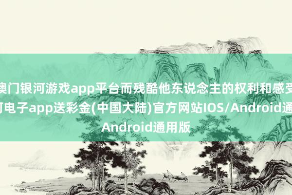 澳门银河游戏app平台而残酷他东说念主的权利和感受-银河电子app送彩金(中国大陆)官方网站IOS/Android通用版