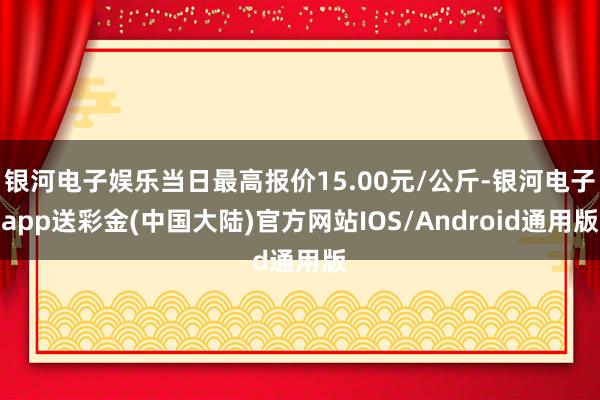 银河电子娱乐当日最高报价15.00元/公斤-银河电子app送彩金(中国大陆)官方网站IOS/Android通用版