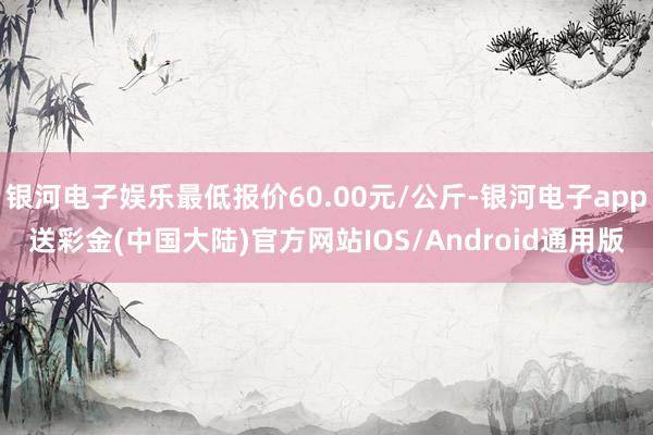 银河电子娱乐最低报价60.00元/公斤-银河电子app送彩金(中国大陆)官方网站IOS/Android通用版