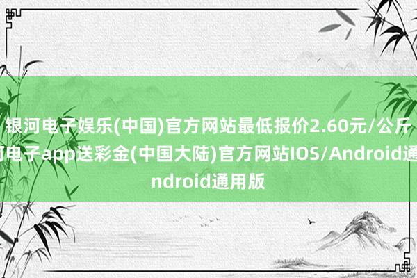 银河电子娱乐(中国)官方网站最低报价2.60元/公斤-银河电子app送彩金(中国大陆)官方网站IOS/Android通用版