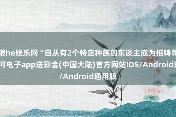 银he娱乐网“自从有2个特定种族的东谈主成为招聘司理-银河电