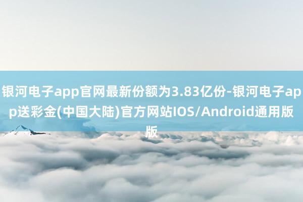 银河电子app官网最新份额为3.83亿份-银河电子app送彩金(中国大陆)官方网站IOS/Android通用版