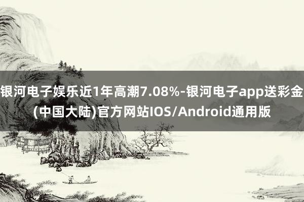 银河电子娱乐近1年高潮7.08%-银河电子app送彩金(中国大陆)官方网站IOS/Android通用版