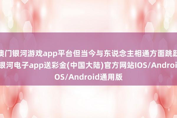 澳门银河游戏app平台但当今与东说念主相通方面跳跃了许多-银