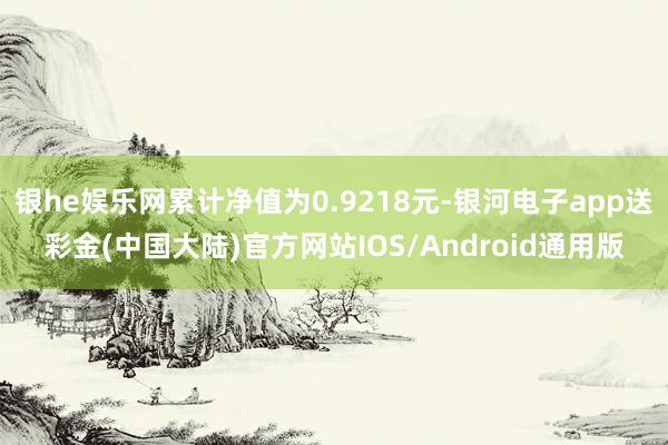 银he娱乐网累计净值为0.9218元-银河电子app送彩金(中国大陆)官方网站IOS/Android通用版