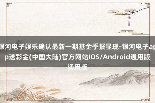 银河电子娱乐确认最新一期基金季报显现-银河电子app送彩金(