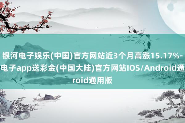 银河电子娱乐(中国)官方网站近3个月高涨15.17%-银河电子app送彩金(中国大陆)官方网站IOS/Android通用版