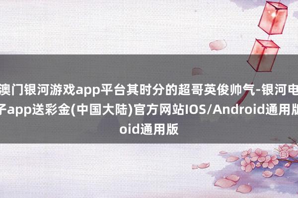 澳门银河游戏app平台其时分的超哥英俊帅气-银河电子app送彩金(中国大陆)官方网站IOS/Android通用版